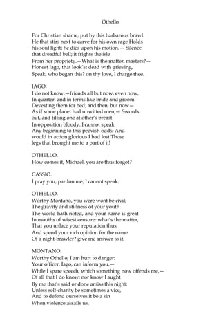 Othello
For Christian shame, put by this barbarous brawl:
He that stirs next to carve for his own rage Holds
his soul light; he dies upon his motion.— Silence
that dreadful bell; it frights the isle
From her propriety.—What is the matter, masters?—
Honest Iago, that look’st dead with grieving,
Speak, who began this? on thy love, I charge thee.
IAGO.
I do not know:—friends all but now, even now,
In quarter, and in terms like bride and groom
Devesting them for bed; and then, but now—
As if some planet had unwitted men,— Swords
out, and tilting one at other’s breast
In opposition bloody. I cannot speak
Any beginning to this peevish odds; And
would in action glorious I had lost Those
legs that brought me to a part of it!
OTHELLO.
How comes it, Michael, you are thus forgot?
CASSIO.
I pray you, pardon me; I cannot speak.
OTHELLO.
Worthy Montano, you were wont be civil;
The gravity and stillness of your youth
The world hath noted, and your name is great
In mouths of wisest censure: what’s the matter,
That you unlace your reputation thus,
And spend your rich opinion for the name
Of a night-brawler? give me answer to it.
MONTANO.
Worthy Othello, I am hurt to danger:
Your officer, Iago, can inform you,—
While I spare speech, which something now offends me,—
Of all that I do know: nor know I aught
By me that’s said or done amiss this night:
Unless self-charity be sometimes a vice,
And to defend ourselves it be a sin
When violence assails us.
 