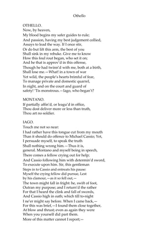 Othello
OTHELLO.
Now, by heaven,
My blood begins my safer guides to rule;
And passion, having my best judgement collied,
Assays to lead the way. If I once stir,
Or do but lift this arm, the best of you
Shall sink in my rebuke. Give me to know
How this foul rout began, who set it on;
And he that is approv’d in this offense,
Though he had twinn’d with me, both at a birth,
Shall lose me.—What! in a town of war
Yet wild, the people’s hearts brimful of fear,
To manage private and domestic quarrel,
In night, and on the court and guard of
safety! ‘Tis monstrous.—Iago, who began’t?
MONTANO.
If partially affin’d, or leagu’d in office,
Thou dost deliver more or less than truth,
Thou art no soldier.
IAGO.
Touch me not so near:
I had rather have this tongue cut from my mouth
Than it should do offence to Michael Cassio; Yet,
I persuade myself, to speak the truth
Shall nothing wrong him.—Thus it is,
general. Montano and myself being in speech,
There comes a fellow crying out for help;
And Cassio following him with determin’d sword,
To execute upon him. Sir, this gentleman
Steps in to Cassio and entreats his pause:
Myself the crying fellow did pursue, Lest
by his clamour,—as it so fell out,—
The town might fall in fright: he, swift of foot,
Outran my purpose; and I return’d the rather
For that I heard the clink and fall of swords,
And Cassio high in oath; which till to-night
I ne’er might say before. When I came back,—
For this was brief,—I found them close together,
At blow and thrust; even as again they were
When you yourself did part them.
More of this matter cannot I report;—
 