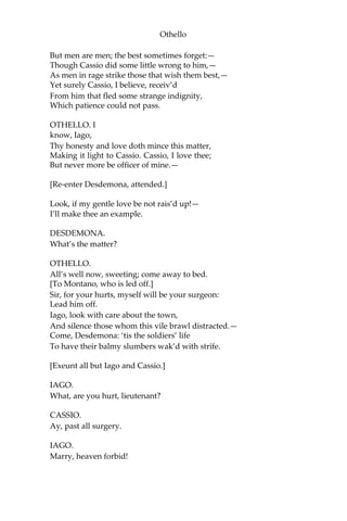 Othello
But men are men; the best sometimes forget:—
Though Cassio did some little wrong to him,—
As men in rage strike those that wish them best,—
Yet surely Cassio, I believe, receiv’d
From him that fled some strange indignity,
Which patience could not pass.
OTHELLO. I
know, Iago,
Thy honesty and love doth mince this matter,
Making it light to Cassio. Cassio, I love thee;
But never more be officer of mine.—
[Re-enter Desdemona, attended.]
Look, if my gentle love be not rais’d up!—
I’ll make thee an example.
DESDEMONA.
What’s the matter?
OTHELLO.
All’s well now, sweeting; come away to bed.
[To Montano, who is led off.]
Sir, for your hurts, myself will be your surgeon:
Lead him off.
Iago, look with care about the town,
And silence those whom this vile brawl distracted.—
Come, Desdemona: ‘tis the soldiers’ life
To have their balmy slumbers wak’d with strife.
[Exeunt all but Iago and Cassio.]
IAGO.
What, are you hurt, lieutenant?
CASSIO.
Ay, past all surgery.
IAGO.
Marry, heaven forbid!
 