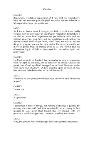 Othello
CASSIO.
Reputation, reputation, reputation! O, I have lost my reputation! I
have lost the immortal part of myself, and what remains is bestial.—
My reputation, Iago, my reputation!
IAGO.
As I am an honest man, I thought you had received some bodily
wound; there is more sense in that than in reputation. Reputation is
an idle and most false imposition; oft got without merit and lost
without deserving: you have lost no reputation at all, unless you
repute yourself such a loser. What, man! There are ways to recover
the general again: you are but now cast in his mood, a punishment
more in policy than in malice; even so as one would beat his
offenceless dog to affright an imperious lion: sue to him again, and
he is yours.
CASSIO.
I will rather sue to be despised than to deceive so good a commander
with so slight, so drunken, and so indiscreet an officer. Drunk? and
speak parrot? and squabble? swagger? swear? and discourse fustian
with one’s own shadow?—O thou invisible spirit of wine, if thou
hast no name to be known by, let us call thee devil!
IAGO.
What was he that you followed with your sword? What had he done
to you?
CASSIO.
I know not.
IAGO.
Is’t possible?
CASSIO.
I remember a mass of things, but nothing distinctly; a quarrel, but
nothing wherefore.—O God, that men should put an enemy in their
mouths to steal away their brains! that we should, with joy,
pleasance, revel, and applause, transform ourselves into beasts!
IAGO.
Why, but you are now well enough: how came you thus recovered?
 
