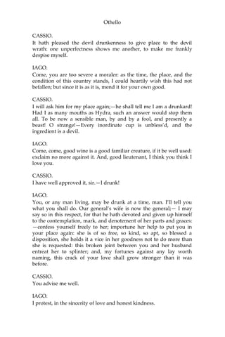 Othello
CASSIO.
It hath pleased the devil drunkenness to give place to the devil
wrath: one unperfectness shows me another, to make me frankly
despise myself.
IAGO.
Come, you are too severe a moraler: as the time, the place, and the
condition of this country stands, I could heartily wish this had not
befallen; but since it is as it is, mend it for your own good.
CASSIO.
I will ask him for my place again;—he shall tell me I am a drunkard!
Had I as many mouths as Hydra, such an answer would stop them
all. To be now a sensible man, by and by a fool, and presently a
beast! O strange!—Every inordinate cup is unbless’d, and the
ingredient is a devil.
IAGO.
Come, come, good wine is a good familiar creature, if it be well used:
exclaim no more against it. And, good lieutenant, I think you think I
love you.
CASSIO.
I have well approved it, sir.—I drunk!
IAGO.
You, or any man living, may be drunk at a time, man. I’ll tell you
what you shall do. Our general’s wife is now the general;— I may
say so in this respect, for that he hath devoted and given up himself
to the contemplation, mark, and denotement of her parts and graces:
—confess yourself freely to her; importune her help to put you in
your place again: she is of so free, so kind, so apt, so blessed a
disposition, she holds it a vice in her goodness not to do more than
she is requested: this broken joint between you and her husband
entreat her to splinter; and, my fortunes against any lay worth
naming, this crack of your love shall grow stronger than it was
before.
CASSIO.
You advise me well.
IAGO.
I protest, in the sincerity of love and honest kindness.
 