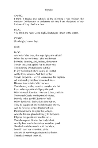 Othello
CASSIO.
I think it freely; and betimes in the morning I will beseech the
virtuous Desdemona to undertake for me; I am desperate of my
fortunes if they check me here.
IAGO.
You are in the right. Good-night, lieutenant; I must to the watch.
CASSIO.
Good night, honest Iago.
[Exit.]
IAGO.
And what’s he, then, that says I play the villain?
When this advice is free I give and honest,
Probal to thinking, and, indeed, the course
To win the Moor again? For ‘tis most easy
The inclining Desdemona to subdue
In any honest suit: she’s fram’d as fruitful
As the free elements. And then for her
To win the Moor,—were’t to renounce his baptism,
All seals and symbols of redeemed sin,—
His soul is so enfetter’d to her love
That she may make, unmake, do what she list,
Even as her appetite shall play the god
With his weak function. How am I, then, a villain
To counsel Cassio to this parallel course,
Directly to his good? Divinity of hell!
When devils will the blackest sins put on,
They do suggest at first with heavenly shows,
As I do now: for whiles this honest fool
Plies Desdemona to repair his fortune,
And she for him pleads strongly to the Moor,
I’ll pour this pestilence into his ear,—
That she repeals him for her body’s lust;
And by how much she strives to do him good,
She shall undo her credit with the Moor.
So will I turn her virtue into pitch;
And out of her own goodness make the net
That shall enmesh them all.
 