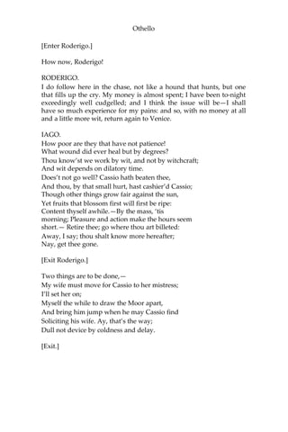 Othello
[Enter Roderigo.]
How now, Roderigo!
RODERIGO.
I do follow here in the chase, not like a hound that hunts, but one
that fills up the cry. My money is almost spent; I have been to-night
exceedingly well cudgelled; and I think the issue will be—I shall
have so much experience for my pains: and so, with no money at all
and a little more wit, return again to Venice.
IAGO.
How poor are they that have not patience!
What wound did ever heal but by degrees?
Thou know’st we work by wit, and not by witchcraft;
And wit depends on dilatory time.
Does’t not go well? Cassio hath beaten thee,
And thou, by that small hurt, hast cashier’d Cassio;
Though other things grow fair against the sun,
Yet fruits that blossom first will first be ripe:
Content thyself awhile.—By the mass, ‘tis
morning; Pleasure and action make the hours seem
short.— Retire thee; go where thou art billeted:
Away, I say; thou shalt know more hereafter;
Nay, get thee gone.
[Exit Roderigo.]
Two things are to be done,—
My wife must move for Cassio to her mistress;
I’ll set her on;
Myself the while to draw the Moor apart,
And bring him jump when he may Cassio find
Soliciting his wife. Ay, that’s the way;
Dull not device by coldness and delay.
[Exit.]
 