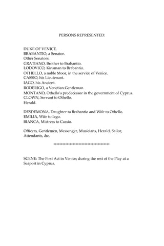 PERSONS REPRESENTED:
DUKE OF VENICE.
BRABANTIO, a Senator.
Other Senators.
GRATIANO, Brother to Brabantio.
LODOVICO, Kinsman to Brabantio.
OTHELLO, a noble Moor, in the service of Venice.
CASSIO, his Lieutenant.
IAGO, his Ancient.
RODERIGO, a Venetian Gentleman.
MONTANO, Othello’s predecessor in the government of Cyprus.
CLOWN, Servant to Othello.
Herald.
DESDEMONA, Daughter to Brabantio and Wife to Othello.
EMILIA, Wife to Iago.
BIANCA, Mistress to Cassio.
Officers, Gentlemen, Messenger, Musicians, Herald, Sailor,
Attendants, &c.
**************************************
SCENE: The First Act in Venice; during the rest of the Play at a
Seaport in Cyprus.
 