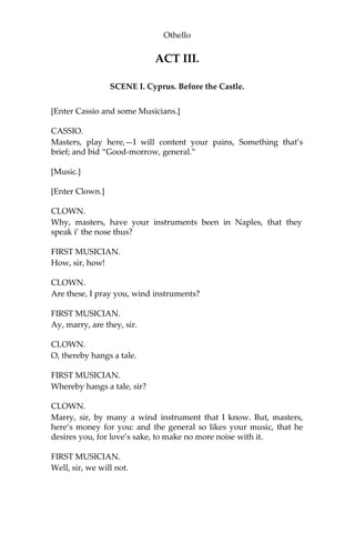 Othello
ACT III.
SCENE I. Cyprus. Before the Castle.
[Enter Cassio and some Musicians.]
CASSIO.
Masters, play here,—I will content your pains, Something that’s
brief; and bid “Good-morrow, general.”
[Music.]
[Enter Clown.]
CLOWN.
Why, masters, have your instruments been in Naples, that they
speak i’ the nose thus?
FIRST MUSICIAN.
How, sir, how!
CLOWN.
Are these, I pray you, wind instruments?
FIRST MUSICIAN.
Ay, marry, are they, sir.
CLOWN.
O, thereby hangs a tale.
FIRST MUSICIAN.
Whereby hangs a tale, sir?
CLOWN.
Marry, sir, by many a wind instrument that I know. But, masters,
here’s money for you: and the general so likes your music, that he
desires you, for love’s sake, to make no more noise with it.
FIRST MUSICIAN.
Well, sir, we will not.
 