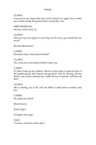 Othello
CLOWN.
If you have any music that may not be heard, to’t again: but, as they
say, to hear music the general does not greatly care.
FIRST MUSICIAN.
We have none such, sir.
CLOWN.
Then put up your pipes in your bag, for I’ll away: go, vanish into air,
away!
[Exeunt Musicians.]
CASSIO.
Dost thou hear, mine honest friend?
CLOWN.
No, I hear not your honest friend; I hear you.
CASSIO.
Pr’ythee, keep up thy quillets. There’s a poor piece of gold for thee: if
the gentlewoman that attends the general’s wife be stirring, tell her
there’s one Cassio entreats her a little favour of speech: wilt thou do
this?
CLOWN.
She is stirring, sir; if she will stir hither I shall seem to notify unto
her.
CASSIO.
Do, good my friend.
[Exit Clown.]
[Enter Iago.]
In happy time, Iago.
IAGO.
You have not been a-bed, then?
 