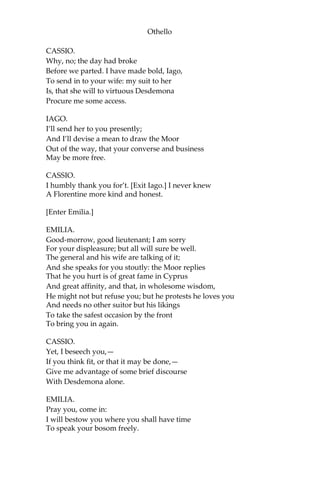 Othello
CASSIO.
Why, no; the day had broke
Before we parted. I have made bold, Iago,
To send in to your wife: my suit to her
Is, that she will to virtuous Desdemona
Procure me some access.
IAGO.
I’ll send her to you presently;
And I’ll devise a mean to draw the Moor
Out of the way, that your converse and business
May be more free.
CASSIO.
I humbly thank you for’t. [Exit Iago.] I never knew
A Florentine more kind and honest.
[Enter Emilia.]
EMILIA.
Good-morrow, good lieutenant; I am sorry
For your displeasure; but all will sure be well.
The general and his wife are talking of it;
And she speaks for you stoutly: the Moor replies
That he you hurt is of great fame in Cyprus
And great affinity, and that, in wholesome wisdom,
He might not but refuse you; but he protests he loves you
And needs no other suitor but his likings
To take the safest occasion by the front
To bring you in again.
CASSIO.
Yet, I beseech you,—
If you think fit, or that it may be done,—
Give me advantage of some brief discourse
With Desdemona alone.
EMILIA.
Pray you, come in:
I will bestow you where you shall have time
To speak your bosom freely.
 