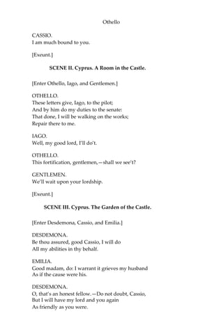 Othello
CASSIO.
I am much bound to you.
[Exeunt.]
SCENE II. Cyprus. A Room in the Castle.
[Enter Othello, Iago, and Gentlemen.]
OTHELLO.
These letters give, Iago, to the pilot;
And by him do my duties to the senate:
That done, I will be walking on the works;
Repair there to me.
IAGO.
Well, my good lord, I’ll do’t.
OTHELLO.
This fortification, gentlemen,—shall we see’t?
GENTLEMEN.
We’ll wait upon your lordship.
[Exeunt.]
SCENE III. Cyprus. The Garden of the Castle.
[Enter Desdemona, Cassio, and Emilia.]
DESDEMONA.
Be thou assured, good Cassio, I will do
All my abilities in thy behalf.
EMILIA.
Good madam, do: I warrant it grieves my husband
As if the cause were his.
DESDEMONA.
O, that’s an honest fellow.—Do not doubt, Cassio,
But I will have my lord and you again
As friendly as you were.
 