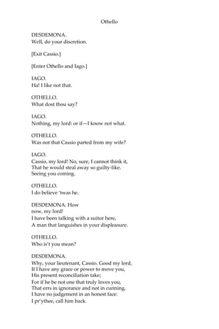 Othello
DESDEMONA.
Well, do your discretion.
[Exit Cassio.]
[Enter Othello and Iago.]
IAGO.
Ha! I like not that.
OTHELLO.
What dost thou say?
IAGO.
Nothing, my lord: or if—I know not what.
OTHELLO.
Was not that Cassio parted from my wife?
IAGO.
Cassio, my lord! No, sure, I cannot think it,
That he would steal away so guilty-like,
Seeing you coming.
OTHELLO.
I do believe ‘twas he.
DESDEMONA. How
now, my lord!
I have been talking with a suitor here,
A man that languishes in your displeasure.
OTHELLO.
Who is’t you mean?
DESDEMONA.
Why, your lieutenant, Cassio. Good my lord,
If I have any grace or power to move you,
His present reconciliation take;
For if he be not one that truly loves you,
That errs in ignorance and not in cunning,
I have no judgement in an honest face:
I pr’ythee, call him back.
 
