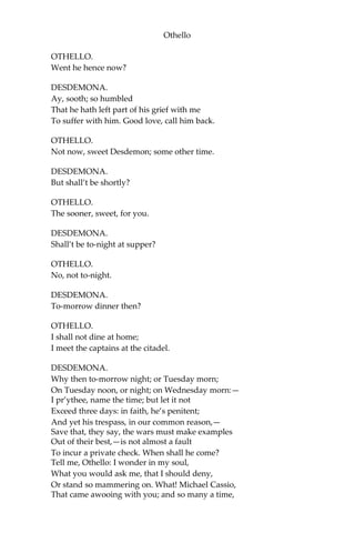 Othello
OTHELLO.
Went he hence now?
DESDEMONA.
Ay, sooth; so humbled
That he hath left part of his grief with me
To suffer with him. Good love, call him back.
OTHELLO.
Not now, sweet Desdemon; some other time.
DESDEMONA.
But shall’t be shortly?
OTHELLO.
The sooner, sweet, for you.
DESDEMONA.
Shall’t be to-night at supper?
OTHELLO.
No, not to-night.
DESDEMONA.
To-morrow dinner then?
OTHELLO.
I shall not dine at home;
I meet the captains at the citadel.
DESDEMONA.
Why then to-morrow night; or Tuesday morn;
On Tuesday noon, or night; on Wednesday morn:—
I pr’ythee, name the time; but let it not
Exceed three days: in faith, he’s penitent;
And yet his trespass, in our common reason,—
Save that, they say, the wars must make examples
Out of their best,—is not almost a fault
To incur a private check. When shall he come?
Tell me, Othello: I wonder in my soul,
What you would ask me, that I should deny,
Or stand so mammering on. What! Michael Cassio,
That came awooing with you; and so many a time,
 