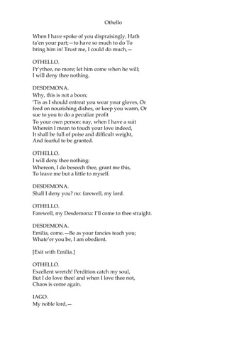 Othello
When I have spoke of you dispraisingly, Hath
ta’en your part;—to have so much to do To
bring him in! Trust me, I could do much,—
OTHELLO.
Pr’ythee, no more; let him come when he will;
I will deny thee nothing.
DESDEMONA.
Why, this is not a boon;
‘Tis as I should entreat you wear your gloves, Or
feed on nourishing dishes, or keep you warm, Or
sue to you to do a peculiar profit
To your own person: nay, when I have a suit
Wherein I mean to touch your love indeed,
It shall be full of poise and difficult weight,
And fearful to be granted.
OTHELLO.
I will deny thee nothing:
Whereon, I do beseech thee, grant me this,
To leave me but a little to myself.
DESDEMONA.
Shall I deny you? no: farewell, my lord.
OTHELLO.
Farewell, my Desdemona: I’ll come to thee straight.
DESDEMONA.
Emilia, come.—Be as your fancies teach you;
Whate’er you be, I am obedient.
[Exit with Emilia.]
OTHELLO.
Excellent wretch! Perdition catch my soul,
But I do love thee! and when I love thee not,
Chaos is come again.
IAGO.
My noble lord,—
 