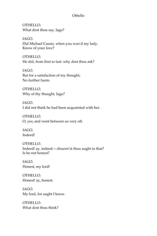 Othello
OTHELLO.
What dost thou say, Iago?
IAGO.
Did Michael Cassio, when you woo’d my lady,
Know of your love?
OTHELLO.
He did, from first to last: why dost thou ask?
IAGO.
But for a satisfaction of my thought;
No further harm.
OTHELLO.
Why of thy thought, Iago?
IAGO.
I did not think he had been acquainted with her.
OTHELLO.
O, yes; and went between us very oft.
IAGO.
Indeed!
OTHELLO.
Indeed! ay, indeed:—discern’st thou aught in that?
Is he not honest?
IAGO.
Honest, my lord!
OTHELLO.
Honest! ay, honest.
IAGO.
My lord, for aught I know.
OTHELLO.
What dost thou think?
 