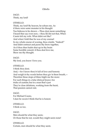 Othello
IAGO.
Think, my lord!
OTHELLO.
Think, my lord! By heaven, he echoes me, As
if there were some monster in his thought
Too hideous to be shown.—Thou dost mean something:
I heard thee say even now,—thou lik’dst not that, When
Cassio left my wife. What didst not like?
And when I told thee he was of my counsel
In my whole course of wooing, thou criedst, “Indeed!”
And didst contract and purse thy brow together,
As if thou then hadst shut up in thy brain
Some horrible conceit: if thou dost love me,
Show me thy thought.
IAGO.
My lord, you know I love you.
OTHELLO.
I think thou dost;
And,—for I know thou’rt full of love and honesty
And weigh’st thy words before thou giv’st them breath,—
Therefore these stops of thine fright me the more:
For such things in a false disloyal knave Are
tricks of custom; but in a man that’s just
They’re close delations, working from the heart,
That passion cannot rule.
IAGO.
For Michael Cassio,
I dare be sworn I think that he is honest.
OTHELLO.
I think so too.
IAGO.
Men should be what they seem;
Or those that be not, would they might seem none!
OTHELLO.
Certain, men should be what they seem.
 