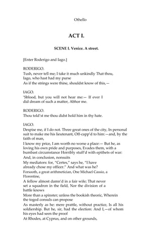 Othello
ACT I.
SCENE I. Venice. A street.
[Enter Roderigo and Iago.]
RODERIGO.
Tush, never tell me; I take it much unkindly That thou,
Iago, who hast had my purse
As if the strings were thine, shouldst know of this,—
IAGO.
‘Sblood, but you will not hear me:— If ever I
did dream of such a matter, Abhor me.
RODERIGO.
Thou told’st me thou didst hold him in thy hate.
IAGO.
Despise me, if I do not. Three great ones of the city, In personal
suit to make me his lieutenant, Off-capp’d to him:—and, by the
faith of man,
I know my price, I am worth no worse a place:— But he, as
loving his own pride and purposes, Evades them, with a
bumbast circumstance Horribly stuff’d with epithets of war:
And, in conclusion, nonsuits
My mediators: for, “Certes,” says he, “I have
already chose my officer.” And what was he?
Forsooth, a great arithmetician, One Michael Cassio, a
Florentine,
A fellow almost damn’d in a fair wife; That never
set a squadron in the field, Nor the division of a
battle knows
More than a spinster; unless the bookish theoric, Wherein
the toged consuls can propose
As masterly as he: mere prattle, without practice, Is all his
soldiership. But he, sir, had the election: And I,—of whom
his eyes had seen the proof
At Rhodes, at Cyprus, and on other grounds,
 