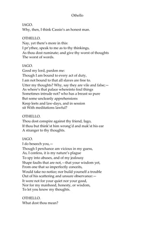 Othello
IAGO.
Why, then, I think Cassio’s an honest man.
OTHELLO.
Nay, yet there’s more in this:
I pr’ythee, speak to me as to thy thinkings,
As thou dost ruminate; and give thy worst of thoughts
The worst of words.
IAGO.
Good my lord, pardon me:
Though I am bound to every act of duty,
I am not bound to that all slaves are free to.
Utter my thoughts? Why, say they are vile and false;—
As where’s that palace whereinto foul things
Sometimes intrude not? who has a breast so pure
But some uncleanly apprehensions
Keep leets and law-days, and in session
sit With meditations lawful?
OTHELLO.
Thou dost conspire against thy friend, Iago,
If thou but think’st him wrong’d and mak’st his ear
A stranger to thy thoughts.
IAGO.
I do beseech you,—
Though I perchance am vicious in my guess,
As, I confess, it is my nature’s plague
To spy into abuses, and of my jealousy
Shape faults that are not,—that your wisdom yet,
From one that so imperfectly conceits,
Would take no notice; nor build yourself a trouble
Out of his scattering and unsure observance:—
It were not for your quiet nor your good,
Nor for my manhood, honesty, or wisdom,
To let you know my thoughts.
OTHELLO.
What dost thou mean?
 