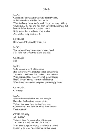 Othello
IAGO.
Good name in man and woman, dear my lord,
Is the immediate jewel of their souls:
Who steals my purse steals trash; ‘tis something, nothing;
‘Twas mine, ‘tis his, and has been slave to thousands; But
he that filches from me my good name
Robs me of that which not enriches him
And makes me poor indeed.
OTHELLO.
By heaven, I’ll know thy thoughts.
IAGO.
You cannot, if my heart were in your hand;
Nor shall not, whilst ‘tis in my custody.
OTHELLO.
Ha!
IAGO.
O, beware, my lord, of jealousy;
It is the green-ey’d monster which doth mock
The meat it feeds on: that cuckold lives in bliss
Who, certain of his fate, loves not his wronger;
But O, what damned minutes tells he o’er
Who dotes, yet doubts, suspects, yet strongly loves!
OTHELLO.
O misery!
IAGO.
Poor and content is rich, and rich enough;
But riches fineless is as poor as winter
To him that ever fears he shall be poor;—
Good heaven, the souls of all my tribe defend
From jealousy!
OTHELLO. Why,
why is this?
Think’st thou I’d make a life of jealousy,
To follow still the changes of the moon
With fresh suspicions? No; to be once in doubt
Is once to be resolv’d: exchange me for a goat
 
