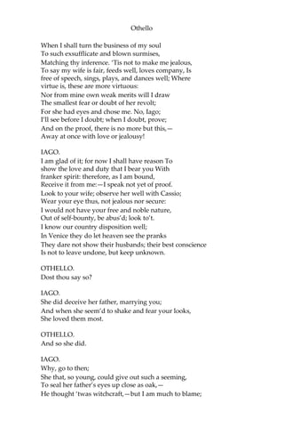 Othello
When I shall turn the business of my soul
To such exsufflicate and blown surmises,
Matching thy inference. ‘Tis not to make me jealous,
To say my wife is fair, feeds well, loves company, Is
free of speech, sings, plays, and dances well; Where
virtue is, these are more virtuous:
Nor from mine own weak merits will I draw
The smallest fear or doubt of her revolt;
For she had eyes and chose me. No, Iago;
I’ll see before I doubt; when I doubt, prove;
And on the proof, there is no more but this,—
Away at once with love or jealousy!
IAGO.
I am glad of it; for now I shall have reason To
show the love and duty that I bear you With
franker spirit: therefore, as I am bound,
Receive it from me:—I speak not yet of proof.
Look to your wife; observe her well with Cassio;
Wear your eye thus, not jealous nor secure:
I would not have your free and noble nature,
Out of self-bounty, be abus’d; look to’t.
I know our country disposition well;
In Venice they do let heaven see the pranks
They dare not show their husbands; their best conscience
Is not to leave undone, but keep unknown.
OTHELLO.
Dost thou say so?
IAGO.
She did deceive her father, marrying you;
And when she seem’d to shake and fear your looks,
She loved them most.
OTHELLO.
And so she did.
IAGO.
Why, go to then;
She that, so young, could give out such a seeming,
To seal her father’s eyes up close as oak,—
He thought ‘twas witchcraft,—but I am much to blame;
 