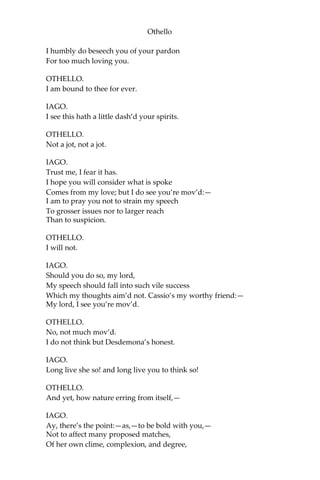 Othello
I humbly do beseech you of your pardon
For too much loving you.
OTHELLO.
I am bound to thee for ever.
IAGO.
I see this hath a little dash’d your spirits.
OTHELLO.
Not a jot, not a jot.
IAGO.
Trust me, I fear it has.
I hope you will consider what is spoke
Comes from my love; but I do see you’re mov’d:—
I am to pray you not to strain my speech
To grosser issues nor to larger reach
Than to suspicion.
OTHELLO.
I will not.
IAGO.
Should you do so, my lord,
My speech should fall into such vile success
Which my thoughts aim’d not. Cassio’s my worthy friend:—
My lord, I see you’re mov’d.
OTHELLO.
No, not much mov’d.
I do not think but Desdemona’s honest.
IAGO.
Long live she so! and long live you to think so!
OTHELLO.
And yet, how nature erring from itself,—
IAGO.
Ay, there’s the point:—as,—to be bold with you,—
Not to affect many proposed matches,
Of her own clime, complexion, and degree,
 