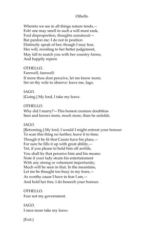 Othello
Whereto we see in all things nature tends,—
Foh! one may smell in such a will most rank,
Foul disproportion, thoughts unnatural:—
But pardon me: I do not in position
Distinctly speak of her; though I may fear,
Her will, recoiling to her better judgement,
May fall to match you with her country forms,
And happily repent.
OTHELLO.
Farewell, farewell:
If more thou dost perceive, let me know more;
Set on thy wife to observe: leave me, Iago.
IAGO.
[Going.] My lord, I take my leave.
OTHELLO.
Why did I marry?—This honest creature doubtless
Sees and knows more, much more, than he unfolds.
IAGO.
[Returning.] My lord, I would I might entreat your honour
To scan this thing no further; leave it to time:
Though it be fit that Cassio have his place,—
For sure he fills it up with great ability,—
Yet, if you please to hold him off awhile,
You shall by that perceive him and his means:
Note if your lady strain his entertainment
With any strong or vehement importunity;
Much will be seen in that. In the meantime,
Let me be thought too busy in my fears,—
As worthy cause I have to fear I am,—
And hold her free, I do beseech your honour.
OTHELLO.
Fear not my government.
IAGO.
I once more take my leave.
[Exit.]
 