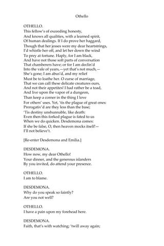 Othello
OTHELLO.
This fellow’s of exceeding honesty,
And knows all qualities, with a learned spirit,
Of human dealings. If I do prove her haggard,
Though that her jesses were my dear heartstrings,
I’d whistle her off, and let her down the wind
To prey at fortune. Haply, for I am black,
And have not those soft parts of conversation
That chamberers have; or for I am declin’d
Into the vale of years,—yet that’s not much,—
She’s gone; I am abus’d, and my relief
Must be to loathe her. O curse of marriage,
That we can call these delicate creatures ours,
And not their appetites! I had rather be a toad,
And live upon the vapor of a dungeon,
Than keep a corner in the thing I love
For others’ uses. Yet, ‘tis the plague of great ones:
Prerogativ’d are they less than the base;
‘Tis destiny unshunnable, like death:
Even then this forked plague is fated to us
When we do quicken. Desdemona comes:
If she be false, O, then heaven mocks itself!—
I’ll not believe’t.
[Re-enter Desdemona and Emilia.]
DESDEMONA.
How now, my dear Othello!
Your dinner, and the generous islanders
By you invited, do attend your presence.
OTHELLO.
I am to blame.
DESDEMONA.
Why do you speak so faintly?
Are you not well?
OTHELLO.
I have a pain upon my forehead here.
DESDEMONA.
Faith, that’s with watching; ‘twill away again;
 
