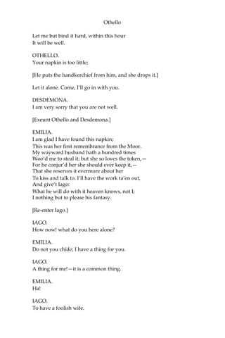 Othello
Let me but bind it hard, within this hour
It will be well.
OTHELLO.
Your napkin is too little;
[He puts the handkerchief from him, and she drops it.]
Let it alone. Come, I’ll go in with you.
DESDEMONA.
I am very sorry that you are not well.
[Exeunt Othello and Desdemona.]
EMILIA.
I am glad I have found this napkin;
This was her first remembrance from the Moor.
My wayward husband hath a hundred times
Woo’d me to steal it; but she so loves the token,—
For he conjur’d her she should ever keep it,—
That she reserves it evermore about her
To kiss and talk to. I’ll have the work ta’en out,
And give’t Iago:
What he will do with it heaven knows, not I;
I nothing but to please his fantasy.
[Re-enter Iago.]
IAGO.
How now! what do you here alone?
EMILIA.
Do not you chide; I have a thing for you.
IAGO.
A thing for me!—it is a common thing.
EMILIA.
Ha!
IAGO.
To have a foolish wife.
 