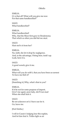 Othello
EMILIA.
O, is that all? What will you give me now
For that same handkerchief?
IAGO.
What handkerchief?
EMILIA.
What handkerchief!
Why, that the Moor first gave to Desdemona;
That which so often you did bid me steal.
IAGO.
Hast stol’n it from her?
EMILIA.
No, faith; she let it drop by negligence,
And, to the advantage, I being here, took’t up.
Look, here it is.
IAGO.
A good wench; give it me.
EMILIA.
What will you do with’t, that you have been so earnest
To have me filch it?
IAGO.
[Snatching it.] Why, what’s that to you?
EMILIA.
If it be not for some purpose of import,
Give’t me again: poor lady, she’ll run mad
When she shall lack it.
IAGO.
Be not acknown on’t; I have use for it.
Go, leave me.
[Exit Emilia.]
I will in Cassio’s lodging lose this napkin,
And let him find it. Trifles light as air
 
