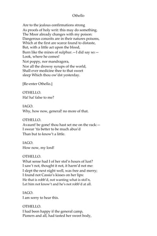Othello
Are to the jealous confirmations strong
As proofs of holy writ: this may do something.
The Moor already changes with my poison:
Dangerous conceits are in their natures poisons,
Which at the first are scarce found to distaste,
But, with a little act upon the blood,
Burn like the mines of sulphur.—I did say so:—
Look, where he comes!
Not poppy, nor mandragora,
Nor all the drowsy syrups of the world,
Shall ever medicine thee to that sweet
sleep Which thou ow’dst yesterday.
[Re-enter Othello.]
OTHELLO.
Ha! ha! false to me?
IAGO.
Why, how now, general! no more of that.
OTHELLO.
Avaunt! be gone! thou hast set me on the rack:—
I swear ‘tis better to be much abus’d
Than but to know’t a little.
IAGO.
How now, my lord!
OTHELLO.
What sense had I of her stol’n hours of lust?
I saw’t not, thought it not, it harm’d not me:
I slept the next night well, was free and merry;
I found not Cassio’s kisses on her lips:
He that is robb’d, not wanting what is stol’n,
Let him not know’t and he’s not robb’d at all.
IAGO.
I am sorry to hear this.
OTHELLO.
I had been happy if the general camp,
Pioners and all, had tasted her sweet body,
 