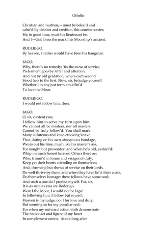 Othello
Christian and heathen,—must be belee’d and
calm’d By debitor and creditor, this counter-caster;
He, in good time, must his lieutenant be,
And I—God bless the mark! his Moorship’s ancient.
RODERIGO.
By heaven, I rather would have been his hangman.
IAGO.
Why, there’s no remedy; ‘tis the curse of service,
Preferment goes by letter and affection,
And not by old gradation, where each second
Stood heir to the first. Now, sir, be judge yourself
Whether I in any just term am affin’d
To love the Moor.
RODERIGO.
I would not follow him, then.
IAGO.
O, sir, content you;
I follow him to serve my turn upon him:
We cannot all be masters, nor all masters
Cannot be truly follow’d. You shall mark
Many a duteous and knee-crooking knave
That, doting on his own obsequious bondage,
Wears out his time, much like his master’s ass,
For nought but provender; and when he’s old, cashier’d:
Whip me such honest knaves. Others there are
Who, trimm’d in forms and visages of duty,
Keep yet their hearts attending on themselves;
And, throwing but shows of service on their lords,
Do well thrive by them, and when they have lin’d their coats,
Do themselves homage: these fellows have some soul;
And such a one do I profess myself. For, sir,
It is as sure as you are Roderigo,
Were I the Moor, I would not be Iago:
In following him, I follow but myself;
Heaven is my judge, not I for love and duty,
But seeming so for my peculiar end:
For when my outward action doth demonstrate
The native act and figure of my heart
In complement extern, ‘tis not long after
 