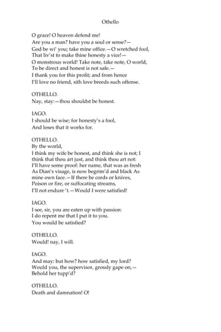 Othello
O grace! O heaven defend me!
Are you a man? have you a soul or sense?—
God be wi’ you; take mine office.—O wretched fool,
That liv’st to make thine honesty a vice!—
O monstrous world! Take note, take note, O world,
To be direct and honest is not safe.—
I thank you for this profit; and from hence
I’ll love no friend, sith love breeds such offense.
OTHELLO.
Nay, stay:—thou shouldst be honest.
IAGO.
I should be wise; for honesty’s a fool,
And loses that it works for.
OTHELLO.
By the world,
I think my wife be honest, and think she is not; I
think that thou art just, and think thou art not:
I’ll have some proof: her name, that was as fresh
As Dian’s visage, is now begrim’d and black As
mine own face.—If there be cords or knives,
Poison or fire, or suffocating streams,
I’ll not endure ‘t.—Would I were satisfied!
IAGO.
I see, sir, you are eaten up with passion:
I do repent me that I put it to you.
You would be satisfied?
OTHELLO.
Would! nay, I will.
IAGO.
And may: but how? how satisfied, my lord?
Would you, the supervisor, grossly gape on,—
Behold her tupp’d?
OTHELLO.
Death and damnation! O!
 