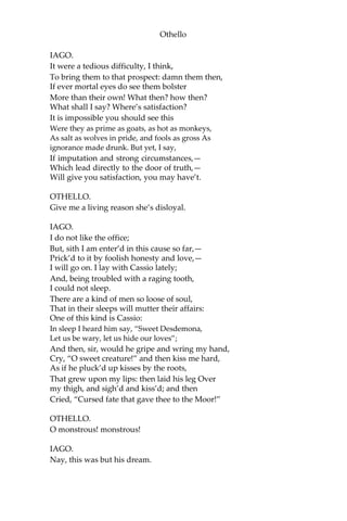 Othello
IAGO.
It were a tedious difficulty, I think,
To bring them to that prospect: damn them then,
If ever mortal eyes do see them bolster
More than their own! What then? how then?
What shall I say? Where’s satisfaction?
It is impossible you should see this
Were they as prime as goats, as hot as monkeys,
As salt as wolves in pride, and fools as gross As
ignorance made drunk. But yet, I say,
If imputation and strong circumstances,—
Which lead directly to the door of truth,—
Will give you satisfaction, you may have’t.
OTHELLO.
Give me a living reason she’s disloyal.
IAGO.
I do not like the office;
But, sith I am enter’d in this cause so far,—
Prick’d to it by foolish honesty and love,—
I will go on. I lay with Cassio lately;
And, being troubled with a raging tooth,
I could not sleep.
There are a kind of men so loose of soul,
That in their sleeps will mutter their affairs:
One of this kind is Cassio:
In sleep I heard him say, “Sweet Desdemona,
Let us be wary, let us hide our loves”;
And then, sir, would he gripe and wring my hand,
Cry, “O sweet creature!” and then kiss me hard,
As if he pluck’d up kisses by the roots,
That grew upon my lips: then laid his leg Over
my thigh, and sigh’d and kiss’d; and then
Cried, “Cursed fate that gave thee to the Moor!”
OTHELLO.
O monstrous! monstrous!
IAGO.
Nay, this was but his dream.
 