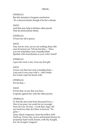 Othello
OTHELLO.
But this denoted a foregone conclusion:
‘Tis a shrewd doubt, though it be but a dream.
IAGO.
And this may help to thicken other proofs
That do demonstrate thinly.
OTHELLO.
I’ll tear her all to pieces.
IAGO.
Nay, but be wise: yet we see nothing done; She
may be honest yet. Tell me but this,— Have
you not sometimes seen a handkerchief
Spotted with strawberries in your wife’s hand?
OTHELLO.
I gave her such a one; ‘twas my first gift.
IAGO.
I know not that: but such a handkerchief,—
I am sure it was your wife’s,—did I today
See Cassio wipe his beard with.
OTHELLO.
If it be that,—
IAGO.
If it be that, or any that was hers,
It speaks against her with the other proofs.
OTHELLO.
O, that the slave had forty thousand lives,—
One is too poor, too weak for my revenge!
Now do I see ‘tis true.—Look here, Iago; All
my fond love thus do I blow to heaven: ‘Tis
gone.—
Arise, black vengeance, from thy hollow hell!
Yield up, O love, thy crown and hearted throne To
tyrannous hate! swell, bosom, with thy fraught,
For ‘tis of aspics’ tongues!
 