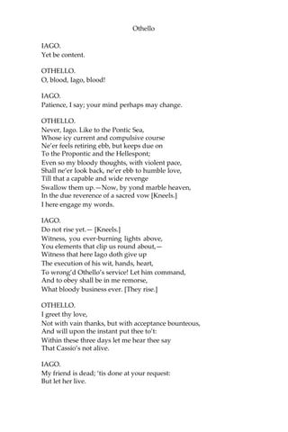 Othello
IAGO.
Yet be content.
OTHELLO.
O, blood, Iago, blood!
IAGO.
Patience, I say; your mind perhaps may change.
OTHELLO.
Never, Iago. Like to the Pontic Sea,
Whose icy current and compulsive course
Ne’er feels retiring ebb, but keeps due on
To the Propontic and the Hellespont;
Even so my bloody thoughts, with violent pace,
Shall ne’er look back, ne’er ebb to humble love,
Till that a capable and wide revenge
Swallow them up.—Now, by yond marble heaven,
In the due reverence of a sacred vow [Kneels.]
I here engage my words.
IAGO.
Do not rise yet.— [Kneels.]
Witness, you ever-burning lights above,
You elements that clip us round about,—
Witness that here Iago doth give up
The execution of his wit, hands, heart,
To wrong’d Othello’s service! Let him command,
And to obey shall be in me remorse,
What bloody business ever. [They rise.]
OTHELLO.
I greet thy love,
Not with vain thanks, but with acceptance bounteous,
And will upon the instant put thee to’t:
Within these three days let me hear thee say
That Cassio’s not alive.
IAGO.
My friend is dead; ‘tis done at your request:
But let her live.
 