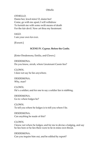 Othello
OTHELLO.
Damn her, lewd minx! O, damn her!
Come, go with me apart; I will withdraw
To furnish me with some swift means of death
For the fair devil. Now art thou my lieutenant.
IAGO.
I am your own for ever.
[Exeunt.]
SCENE IV. Cyprus. Before the Castle.
[Enter Desdemona, Emilia, and Clown.]
DESDEMONA.
Do you know, sirrah, where Lieutenant Cassio lies?
CLOWN.
I dare not say he lies anywhere.
DESDEMONA.
Why, man?
CLOWN.
He’s a soldier; and for one to say a soldier lies is stabbing.
DESDEMONA.
Go to: where lodges he?
CLOWN.
To tell you where he lodges is to tell you where I lie.
DESDEMONA.
Can anything be made of this?
CLOWN.
I know not where he lodges; and for me to devise a lodging, and say
he lies here or he lies there were to lie in mine own throat.
DESDEMONA.
Can you inquire him out, and be edified by report?
 