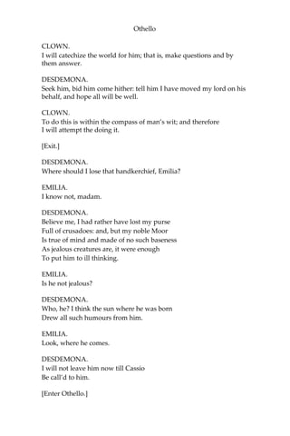 Othello
CLOWN.
I will catechize the world for him; that is, make questions and by
them answer.
DESDEMONA.
Seek him, bid him come hither: tell him I have moved my lord on his
behalf, and hope all will be well.
CLOWN.
To do this is within the compass of man’s wit; and therefore
I will attempt the doing it.
[Exit.]
DESDEMONA.
Where should I lose that handkerchief, Emilia?
EMILIA.
I know not, madam.
DESDEMONA.
Believe me, I had rather have lost my purse
Full of crusadoes: and, but my noble Moor
Is true of mind and made of no such baseness
As jealous creatures are, it were enough
To put him to ill thinking.
EMILIA.
Is he not jealous?
DESDEMONA.
Who, he? I think the sun where he was born
Drew all such humours from him.
EMILIA.
Look, where he comes.
DESDEMONA.
I will not leave him now till Cassio
Be call’d to him.
[Enter Othello.]
 