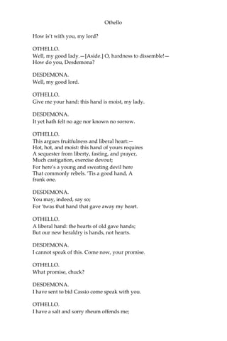 Othello
How is’t with you, my lord?
OTHELLO.
Well, my good lady.—[Aside.] O, hardness to dissemble!—
How do you, Desdemona?
DESDEMONA.
Well, my good lord.
OTHELLO.
Give me your hand: this hand is moist, my lady.
DESDEMONA.
It yet hath felt no age nor known no sorrow.
OTHELLO.
This argues fruitfulness and liberal heart:—
Hot, hot, and moist: this hand of yours requires
A sequester from liberty, fasting, and prayer,
Much castigation, exercise devout;
For here’s a young and sweating devil here
That commonly rebels. ‘Tis a good hand, A
frank one.
DESDEMONA.
You may, indeed, say so;
For ‘twas that hand that gave away my heart.
OTHELLO.
A liberal hand: the hearts of old gave hands;
But our new heraldry is hands, not hearts.
DESDEMONA.
I cannot speak of this. Come now, your promise.
OTHELLO.
What promise, chuck?
DESDEMONA.
I have sent to bid Cassio come speak with you.
OTHELLO.
I have a salt and sorry rheum offends me;
 