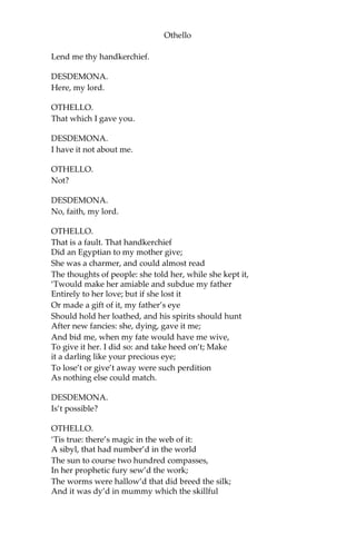 Othello
Lend me thy handkerchief.
DESDEMONA.
Here, my lord.
OTHELLO.
That which I gave you.
DESDEMONA.
I have it not about me.
OTHELLO.
Not?
DESDEMONA.
No, faith, my lord.
OTHELLO.
That is a fault. That handkerchief
Did an Egyptian to my mother give;
She was a charmer, and could almost read
The thoughts of people: she told her, while she kept it,
‘Twould make her amiable and subdue my father
Entirely to her love; but if she lost it
Or made a gift of it, my father’s eye
Should hold her loathed, and his spirits should hunt
After new fancies: she, dying, gave it me;
And bid me, when my fate would have me wive,
To give it her. I did so: and take heed on’t; Make
it a darling like your precious eye;
To lose’t or give’t away were such perdition
As nothing else could match.
DESDEMONA.
Is’t possible?
OTHELLO.
‘Tis true: there’s magic in the web of it:
A sibyl, that had number’d in the world
The sun to course two hundred compasses,
In her prophetic fury sew’d the work;
The worms were hallow’d that did breed the silk;
And it was dy’d in mummy which the skillful
 
