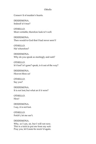 Othello
Conserv’d of maiden’s hearts.
DESDEMONA.
Indeed! is’t true?
OTHELLO.
Most veritable; therefore look to’t well.
DESDEMONA.
Then would to God that I had never seen’t!
OTHELLO.
Ha! wherefore?
DESDEMONA.
Why do you speak so startingly and rash?
OTHELLO.
Is’t lost? is’t gone? speak, is it out of the way?
DESDEMONA.
Heaven bless us!
OTHELLO.
Say you?
DESDEMONA.
It is not lost; but what an if it were?
OTHELLO.
How!
DESDEMONA.
I say, it is not lost.
OTHELLO.
Fetch’t, let me see’t.
DESDEMONA.
Why, so I can, sir, but I will not now.
This is a trick to put me from my suit:
Pray you, let Cassio be receiv’d again.
 