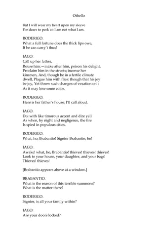 Othello
But I will wear my heart upon my sleeve
For daws to peck at: I am not what I am.
RODERIGO.
What a full fortune does the thick lips owe,
If he can carry’t thus!
IAGO.
Call up her father,
Rouse him:—make after him, poison his delight,
Proclaim him in the streets; incense her
kinsmen, And, though he in a fertile climate
dwell, Plague him with flies: though that his joy
be joy, Yet throw such changes of vexation on’t
As it may lose some color.
RODERIGO.
Here is her father’s house: I’ll call aloud.
IAGO.
Do; with like timorous accent and dire yell
As when, by night and negligence, the fire
Is spied in populous cities.
RODERIGO.
What, ho, Brabantio! Signior Brabantio, ho!
IAGO.
Awake! what, ho, Brabantio! thieves! thieves! thieves!
Look to your house, your daughter, and your bags!
Thieves! thieves!
[Brabantio appears above at a window.]
BRABANTIO.
What is the reason of this terrible summons?
What is the matter there?
RODERIGO.
Signior, is all your family within?
IAGO.
Are your doors locked?
 