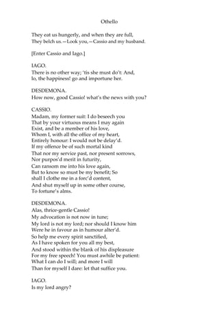 Othello
They eat us hungerly, and when they are full,
They belch us.—Look you,—Cassio and my husband.
[Enter Cassio and Iago.]
IAGO.
There is no other way; ‘tis she must do’t: And,
lo, the happiness! go and importune her.
DESDEMONA.
How now, good Cassio! what’s the news with you?
CASSIO.
Madam, my former suit: I do beseech you
That by your virtuous means I may again
Exist, and be a member of his love,
Whom I, with all the office of my heart,
Entirely honour: I would not be delay’d.
If my offence be of such mortal kind
That nor my service past, nor present sorrows,
Nor purpos’d merit in futurity,
Can ransom me into his love again,
But to know so must be my benefit; So
shall I clothe me in a forc’d content,
And shut myself up in some other course,
To fortune’s alms.
DESDEMONA.
Alas, thrice-gentle Cassio!
My advocation is not now in tune;
My lord is not my lord; nor should I know him
Were he in favour as in humour alter’d.
So help me every spirit sanctified,
As I have spoken for you all my best,
And stood within the blank of his displeasure
For my free speech! You must awhile be patient:
What I can do I will; and more I will
Than for myself I dare: let that suffice you.
IAGO.
Is my lord angry?
 