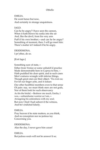 Othello
EMILIA.
He went hence but now,
And certainly in strange unquietness.
IAGO.
Can he be angry? I have seen the cannon,
When it hath blown his ranks into the air
And, like the devil, from his very arm
Puff’d his own brother;—and can he be angry?
Something of moment, then: I will go meet him:
There’s matter in’t indeed if he be angry.
DESDEMONA.
I pr’ythee, do so.
[Exit Iago.]
Something sure of state,—
Either from Venice or some unhatch’d practice
Made demonstrable here in Cyprus to him,—
Hath puddled his clear spirit, and in such cases
Men’s natures wrangle with inferior things,
Though great ones are their object. ‘Tis even so;
For let our finger ache, and it indues
Our other healthful members even to that sense
Of pain: nay, we must think men are not gods,
Nor of them look for such observancy
As fits the bridal.—Beshrew me much, Emilia, I
was,—unhandsome warrior as I am,—
Arraigning his unkindness with my soul;
But now I find I had suborn’d the witness,
And he’s indicted falsely.
EMILIA.
Pray heaven it be state matters, as you think,
And no conception nor no jealous toy
Concerning you.
DESDEMONA.
Alas the day, I never gave him cause!
EMILIA.
But jealous souls will not be answer’d so;
 