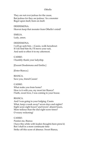 Othello
They are not ever jealous for the cause,
But jealous for they are jealous: ‘tis a monster
Begot upon itself, born on itself.
DESDEMONA.
Heaven keep that monster from Othello’s mind!
EMILIA.
Lady, amen.
DESDEMONA.
I will go seek him.—Cassio, walk hereabout:
If I do find him fit, I’ll move your suit,
And seek to effect it to my uttermost.
CASSIO.
I humbly thank your ladyship.
[Exeunt Desdemona and Emilia.]
[Enter Bianca.]
BIANCA.
Save you, friend Cassio!
CASSIO.
What make you from home?
How is it with you, my most fair Bianca?
I’faith, sweet love, I was coming to your house.
BIANCA.
And I was going to your lodging, Cassio.
What, keep a week away? seven days and nights?
Eight score eight hours? and lovers’ absent hours,
More tedious than the dial eight score times?
O weary reckoning!
CASSIO.
Pardon me, Bianca:
I have this while with leaden thoughts been press’d;
But I shall in a more continuate time
Strike off this score of absence. Sweet Bianca,
 