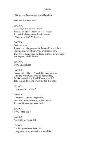 Othello
[Giving her Desdemona’s handkerchief.]
Take me this work out.
BIANCA.
O Cassio, whence came this?
This is some token from a newer friend.
To the felt absence now I feel a cause:
Is’t come to this? Well, well.
CASSIO.
Go to, woman!
Throw your vile guesses in the devil’s teeth, From
whence you have them. You are jealous now
That this is from some mistress, some remembrance:
No, in good troth, Bianca.
BIANCA.
Why, whose is it?
CASSIO.
I know not neither: I found it in my chamber.
I like the work well: ere it be demanded,—
As like enough it will,—I’d have it copied:
Take it, and do’t; and leave me for this time.
BIANCA.
Leave you! wherefore?
CASSIO.
I do attend here on the general;
And think it no addition, nor my wish,
To have him see me woman’d.
BIANCA.
Why, I pray you?
CASSIO.
Not that I love you not.
BIANCA.
But that you do not love me.
I pray you, bring me on the way a little;
 