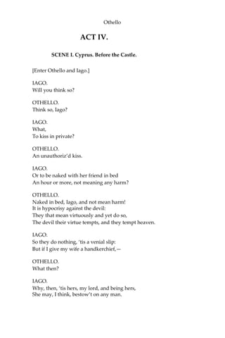 Othello
ACT IV.
SCENE I. Cyprus. Before the Castle.
[Enter Othello and Iago.]
IAGO.
Will you think so?
OTHELLO.
Think so, Iago?
IAGO.
What,
To kiss in private?
OTHELLO.
An unauthoriz’d kiss.
IAGO.
Or to be naked with her friend in bed
An hour or more, not meaning any harm?
OTHELLO.
Naked in bed, Iago, and not mean harm!
It is hypocrisy against the devil:
They that mean virtuously and yet do so,
The devil their virtue tempts, and they tempt heaven.
IAGO.
So they do nothing, ‘tis a venial slip:
But if I give my wife a handkerchief,—
OTHELLO.
What then?
IAGO.
Why, then, ‘tis hers, my lord, and being hers,
She may, I think, bestow’t on any man.
 