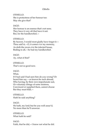 Othello
OTHELLO.
She is protectress of her honour too:
May she give that?
IAGO.
Her honour is an essence that’s not seen;
They have it very oft that have it not:
But, for the handkerchief,—
OTHELLO.
By heaven, I would most gladly have forgot it:—
Thou said’st,—O, it comes o’er my memory,
As doth the raven o’er the infected house,
Boding to all,—he had my handkerchief.
IAGO.
Ay, what of that?
OTHELLO.
That’s not so good now.
IAGO.
What,
If I had said I had seen him do you wrong? Or
heard him say,—as knaves be such abroad,
Who having, by their own importunate suit,
Or voluntary dotage of some mistress,
Convinced or supplied them, cannot choose
But they must blab,—
OTHELLO.
Hath he said anything?
IAGO.
He hath, my lord; but be you well assur’d,
No more than he’ll unswear.
OTHELLO.
What hath he said?
IAGO.
Faith, that he did,—I know not what he did.
 