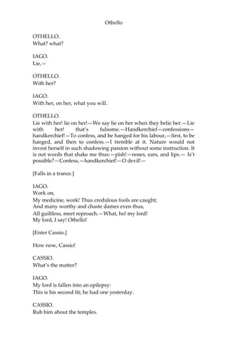Othello
OTHELLO.
What? what?
IAGO.
Lie,—
OTHELLO.
With her?
IAGO.
With her, on her, what you will.
OTHELLO.
Lie with her! lie on her!—We say lie on her when they belie her.—Lie
with her! that’s fulsome.—Handkerchief—confessions—
handkerchief!—To confess, and be hanged for his labour,—first, to be
hanged, and then to confess.—I tremble at it. Nature would not
invest herself in such shadowing passion without some instruction. It
is not words that shake me thus:—pish!—noses, ears, and lips.— Is’t
possible?—Confess,—handkerchief!—O devil!—
[Falls in a trance.]
IAGO.
Work on,
My medicine, work! Thus credulous fools are caught;
And many worthy and chaste dames even thus,
All guiltless, meet reproach.—What, ho! my lord!
My lord, I say! Othello!
[Enter Cassio.]
How now, Cassio!
CASSIO.
What’s the matter?
IAGO.
My lord is fallen into an epilepsy:
This is his second fit; he had one yesterday.
CASSIO.
Rub him about the temples.
 