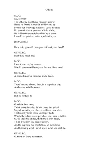 Othello
IAGO.
No, forbear;
The lethargy must have his quiet course:
If not, he foams at mouth, and by and by
Breaks out to savage madness. Look, he stirs:
Do you withdraw yourself a little while,
He will recover straight: when he is gone,
I would on great occasion speak with you.
[Exit Cassio.]
How is it, general? have you not hurt your head?
OTHELLO.
Dost thou mock me?
IAGO.
I mock you! no, by heaven.
Would you would bear your fortune like a man!
OTHELLO.
A horned man’s a monster and a beast.
IAGO.
There’s many a beast, then, in a populous city,
And many a civil monster.
OTHELLO.
Did he confess it?
IAGO.
Good sir, be a man;
Think every bearded fellow that’s but yok’d
May draw with you: there’s millions now alive
That nightly lie in those unproper beds
Which they dare swear peculiar: your case is better.
O, ‘tis the spite of hell, the fiend’s arch-mock,
To lip a wanton in a secure couch,
And to suppose her chaste! No, let me know;
And knowing what I am, I know what she shall be.
OTHELLO.
O, thou art wise; ‘tis certain.
 