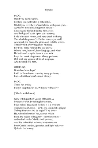 Othello
IAGO.
Stand you awhile apart;
Confine yourself but in a patient list.
Whilst you were here o’erwhelmed with your grief,—
A passion most unsuiting such a man,—
Cassio came hither: I shifted him away,
And laid good ‘scuse upon your ecstasy;
Bade him anon return, and here speak with me;
The which he promis’d. Do but encave yourself,
And mark the fleers, the gibes, and notable scorns,
That dwell in every region of his face;
For I will make him tell the tale anew,—
Where, how, how oft, how long ago, and when
He hath, and is again to cope your wife:
I say, but mark his gesture. Marry, patience;
Or I shall say you are all in all in spleen,
And nothing of a man.
OTHELLO.
Dost thou hear, Iago?
I will be found most cunning in my patience;
But,—dost thou hear?—most bloody.
IAGO.
That’s not amiss;
But yet keep time in all. Will you withdraw?
[Othello withdraws.]
Now will I question Cassio of Bianca, A
housewife that, by selling her desires,
Buys herself bread and clothes: it is a creature
That dotes on Cassio,—as ‘tis the strumpet’s plague
To beguile many and be beguil’d by one:—
He, when he hears of her, cannot refrain
From the excess of laughter:—here he comes:—
As he shall smile Othello shall go mad;
And his unbookish jealousy must construe
Poor Cassio’s smiles, gestures, and light behavior
Quite in the wrong.
 