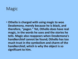 Magic
• Othello is charged with using magic to woo
Desdemona, merely because he is black, and
therefore, "pagan." Yet, Othello does have real
magic, in the words he uses and the stories he
tells. Magic also reappears when Desdemona's
handkerchief cannot be found; Othello has too
much trust in the symbolism and charm of the
handkerchief, which is why the object is so
significant to him.
 