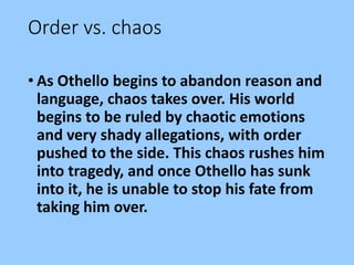 Order vs. chaos
• As Othello begins to abandon reason and
language, chaos takes over. His world
begins to be ruled by chaotic emotions
and very shady allegations, with order
pushed to the side. This chaos rushes him
into tragedy, and once Othello has sunk
into it, he is unable to stop his fate from
taking him over.
 