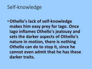Self-knowledge
•Othello's lack of self-knowledge
makes him easy prey for Iago. Once
Iago inflames Othello's jealousy and
sets the darker aspects of Othello's
nature in motion, there is nothing
Othello can do to stop it, since he
cannot even admit that he has these
darker traits.
 
